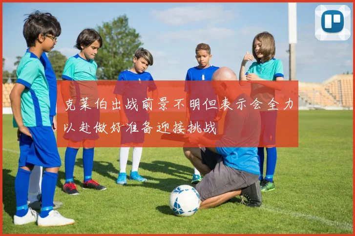 克莱伯出战前景不明但表示会全力以赴做好准备迎接挑战