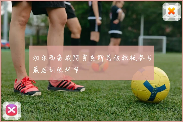 切尔西备战阿贾克斯恩佐积极参与最后训练环节