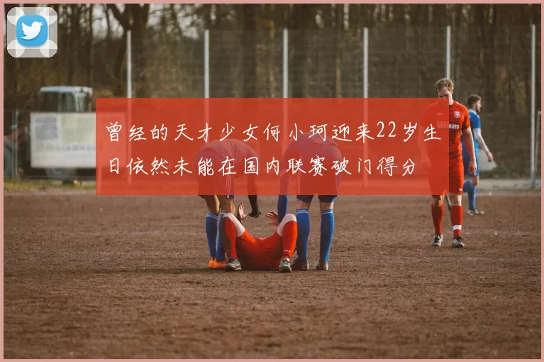 曾经的天才少女何小珂迎来22岁生日依然未能在国内联赛破门得分