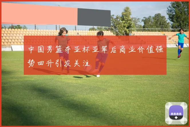 中国男篮夺亚杯亚军后商业价值强势回升引发关注
