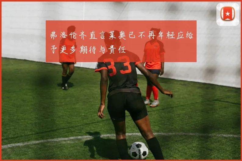 弗洛伦齐直言莱奥已不再年轻应给予更多期待与责任