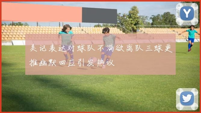 美记表达对球队不满欲离队三球更推幽默回应引发热议