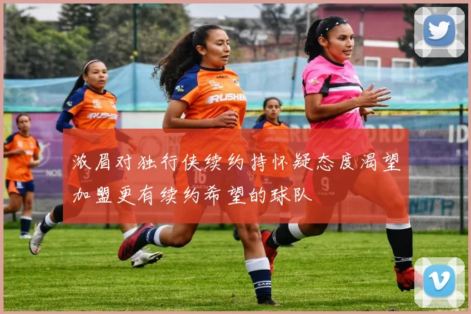 浓眉对独行侠续约持怀疑态度渴望加盟更有续约希望的球队
