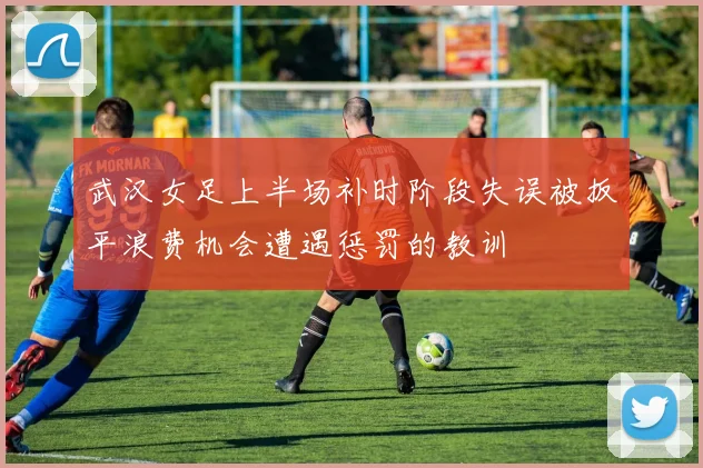 武汉女足上半场补时阶段失误被扳平浪费机会遭遇惩罚的教训