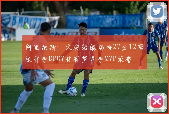 阿里纳斯：文班若能场均27分12篮板并夺DPOY将有望争夺MVP荣誉