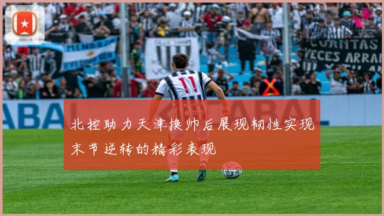 北控助力天津换帅后展现韧性实现末节逆转的精彩表现