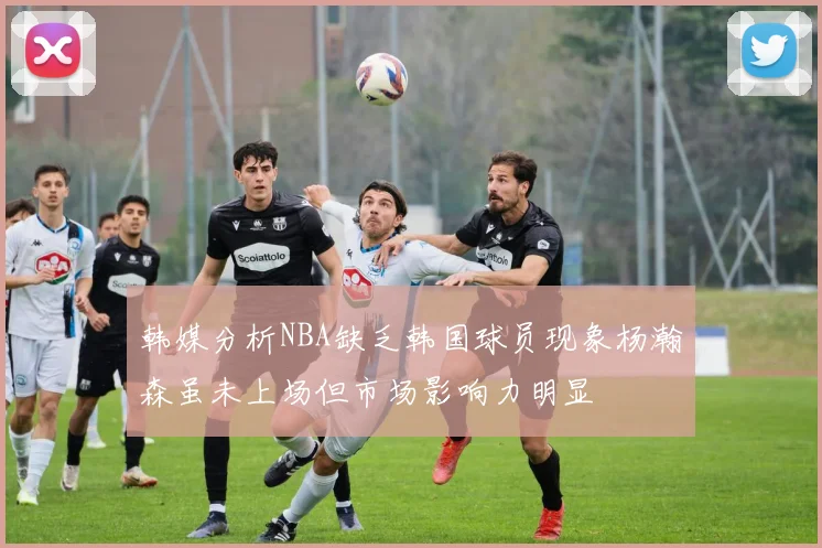 韩媒分析NBA缺乏韩国球员现象杨瀚森虽未上场但市场影响力明显