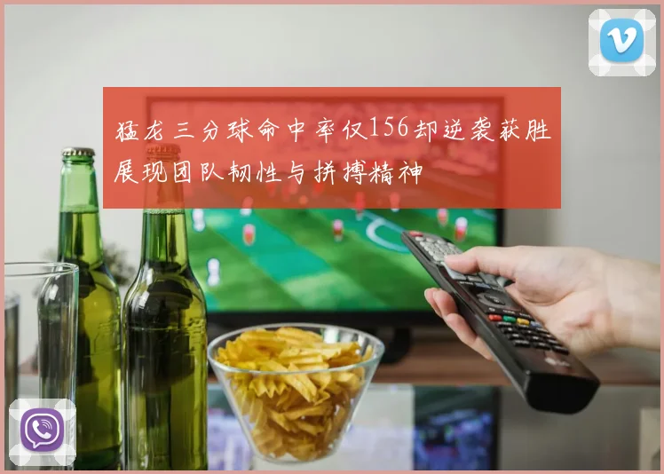 猛龙三分球命中率仅156却逆袭获胜展现团队韧性与拼搏精神