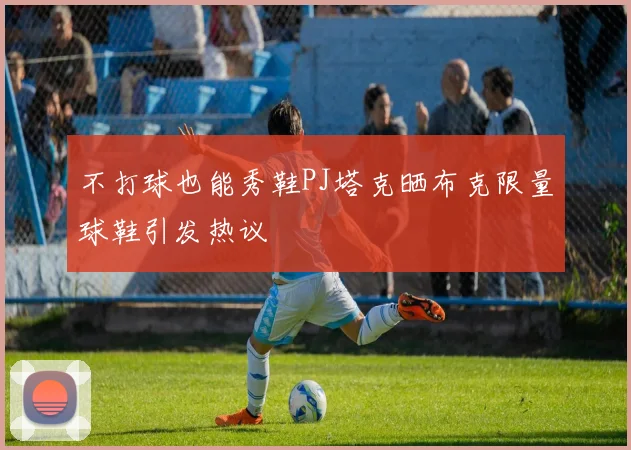 不打球也能秀鞋PJ塔克晒布克限量球鞋引发热议