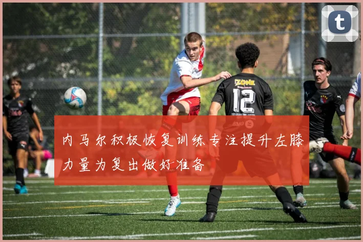 内马尔积极恢复训练专注提升左膝力量为复出做好准备