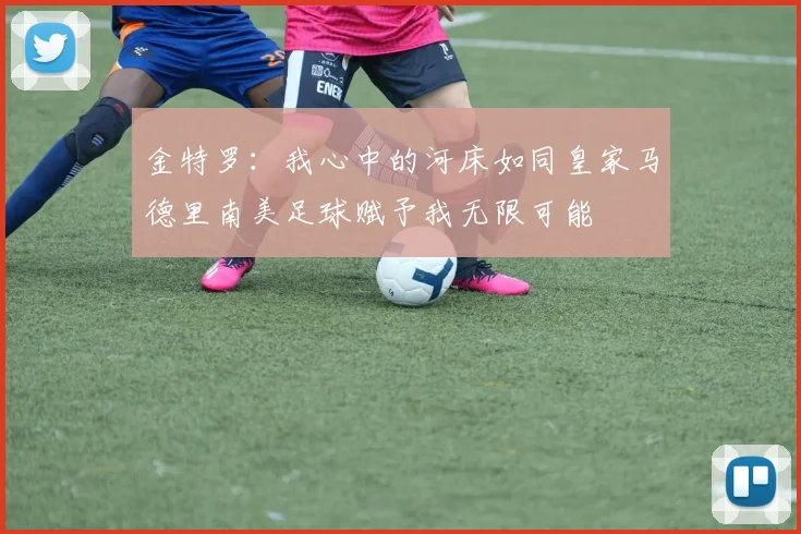 金特罗：我心中的河床如同皇家马德里南美足球赋予我无限可能