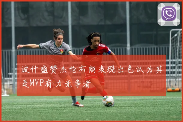 波什盛赞杰伦布朗表现出色认为其是MVP有力竞争者