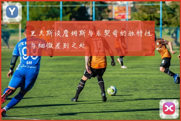 里夫斯谈詹姆斯与东契奇的独特性与细微差别之处
