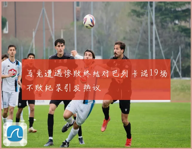 马竞遭遇惨败终结对巴列卡诺19场不败纪录引发热议