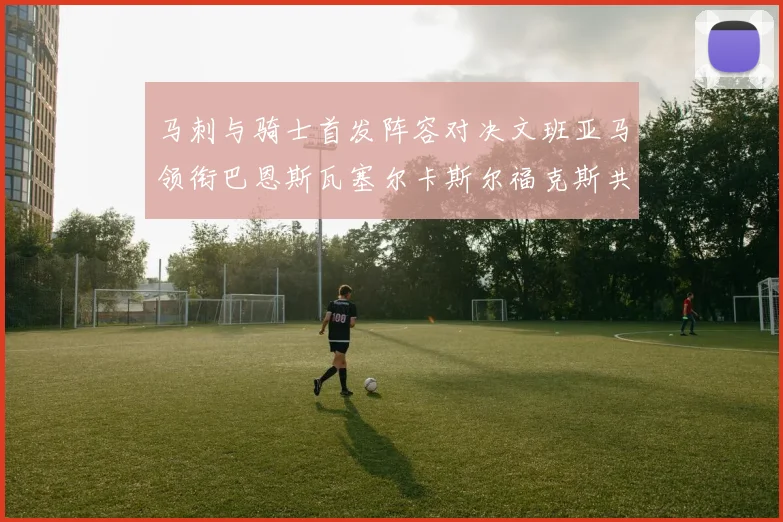 马刺与骑士首发阵容对决文班亚马领衔巴恩斯瓦塞尔卡斯尔福克斯共襄盛举