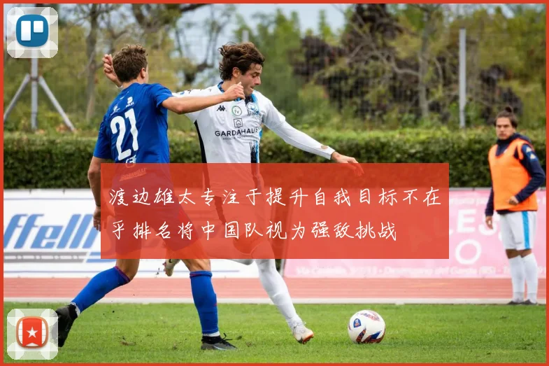 渡边雄太专注于提升自我目标不在乎排名将中国队视为强敌挑战