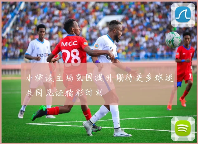 小桥谈主场氛围提升期待更多球迷共同见证精彩时刻