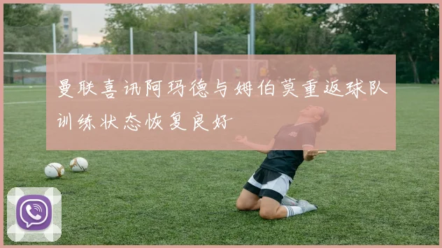 曼联喜讯阿玛德与姆伯莫重返球队训练状态恢复良好