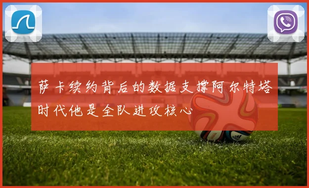 萨卡续约背后的数据支撑阿尔特塔时代他是全队进攻核心