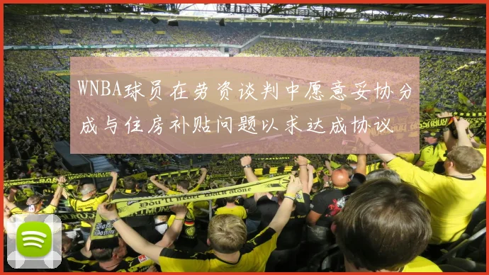 WNBA球员在劳资谈判中愿意妥协分成与住房补贴问题以求达成协议