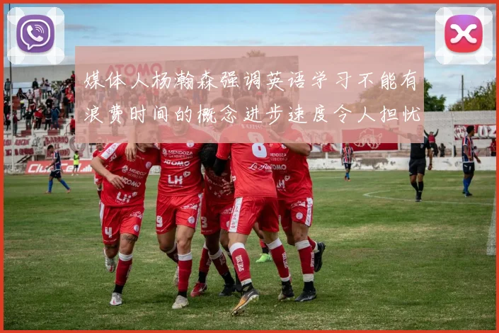 媒体人杨瀚森强调英语学习不能有浪费时间的概念进步速度令人担忧